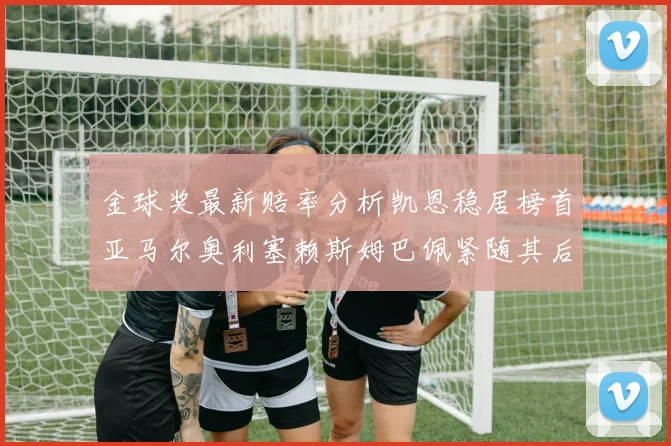 金球奖最新赔率分析凯恩稳居榜首亚马尔奥利塞赖斯姆巴佩紧随其后