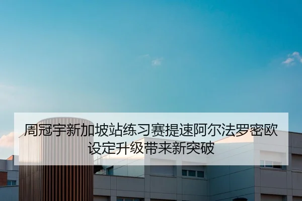 周冠宇新加坡站练习赛提速阿尔法罗密欧设定升级带来新突破